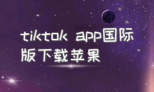 tiktok app国际版下载苹果（tiktok app国际版下载）