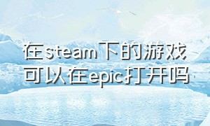 在steam下的游戏可以在epic打开吗