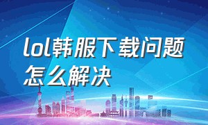 lol韩服下载问题怎么解决（lol韩服官网里怎么下载游戏）