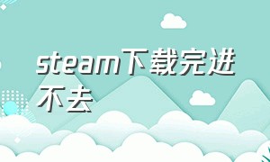 steam下载完进不去（steam下载手机版）