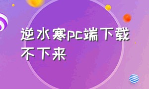 逆水寒pc端下载不下来（逆水寒端游怎么下载）