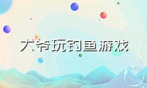 大爷玩钓鱼游戏（大爷玩钓鱼游戏9000多小时）