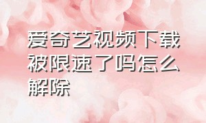 爱奇艺视频下载被限速了吗怎么解除（爱奇艺怎么关闭流量下载视频）