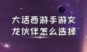 大话西游手游女龙伙伴怎么选择（大话西游手游女龙武器属性怎么选）