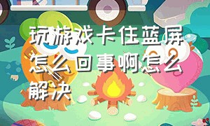 玩游戏卡住蓝屏怎么回事啊怎么解决（玩游戏卡住蓝屏怎么回事啊怎么解决视频）