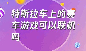 特斯拉车上的赛车游戏可以联机吗（特斯拉的车机有什么游戏可玩）