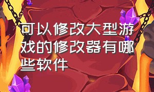 可以修改大型游戏的修改器有哪些软件（可以修改游戏的修改器）