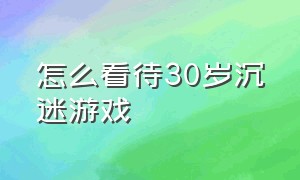 怎么看待30岁沉迷游戏（沉迷游戏真的是自己自控力不好吗）