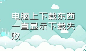 电脑上下载东西一直显示下载失败