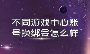 不同游戏中心账号换绑会怎么样（游戏账号换绑在哪里换绑）