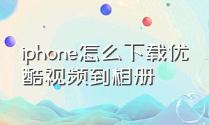 iphone怎么下载优酷视频到相册（iphone优酷下载视频怎么导出）