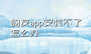 韵友app安装不了怎么办（韵友app安装不了怎么办呀）