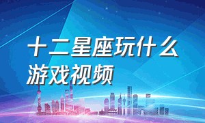 十二星座玩什么游戏视频（十二星座玩什么游戏最厉害全集）