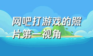 网吧打游戏的照片第一视角