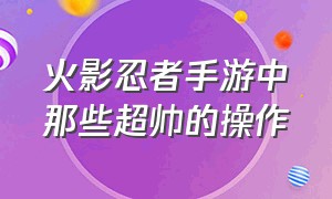 火影忍者手游中那些超帅的操作（火影忍者手游破解版全忍者下载）