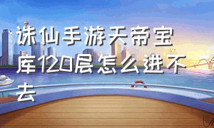 诛仙手游天帝宝库120层怎么进不去