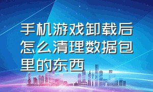 手机游戏卸载后怎么清理数据包里的东西