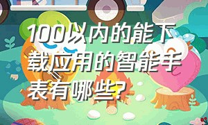 100以内的能下载应用的智能手表有哪些?（百元智能手表可下app）