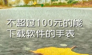 不超过100元的能下载软件的手表（便宜智能手表可以安装软件的品牌手表）