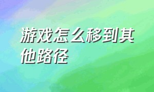 游戏怎么移到其他路径（怎么把游戏的位置移到d盘）