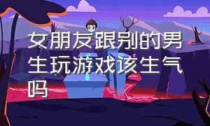 女朋友跟别的男生玩游戏该生气吗