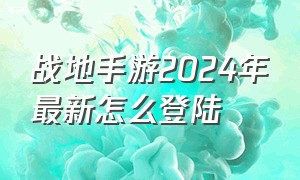 战地手游2024年最新怎么登陆（最新版战地手游为何进不去）