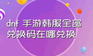 dnf 手游韩服全部兑换码在哪兑换