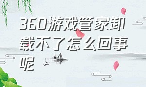 360游戏管家卸载不了怎么回事呢（360游戏大厅卸载不掉怎么办）