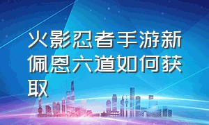 火影忍者手游新佩恩六道如何获取（火影忍者手游怎么获得新佩恩六道）