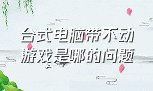 台式电脑带不动游戏是哪的问题