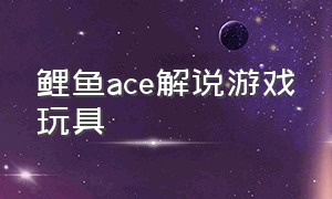 鲤鱼ace解说游戏玩具（鲤鱼ace 解说玩具工厂）