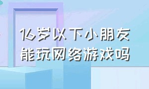 16岁以下小朋友能玩网络游戏吗（现在孩子还让玩网络游戏吗）