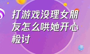 打游戏没理女朋友怎么哄她开心检讨（因为你打游戏而未理女朋友怎么哄）