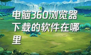 电脑360浏览器下载的软件在哪里（360浏览器怎样下载软件到电脑上）