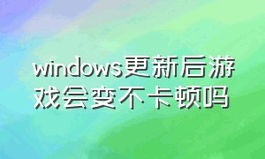 windows更新后游戏会变不卡顿吗（更新windows 11后游戏卡顿怎么办）