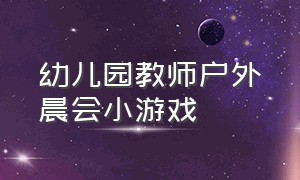 幼儿园教师户外晨会小游戏（幼儿园老师晨会小游戏室外）