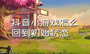 抖音小游戏怎么回到初始状态（所有抖音小游戏怎么清档）