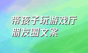 带孩子玩游戏厅朋友圈文案