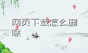 网页下载怎么删除（网页下载怎么修改路径）