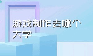 游戏制作去哪个大学