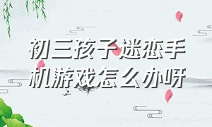 初三孩子迷恋手机游戏怎么办呀