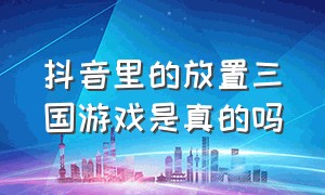 抖音里的放置三国游戏是真的吗