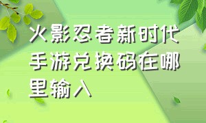 火影忍者新时代手游兑换码在哪里输入（火影忍者新世代手游兑换口令）