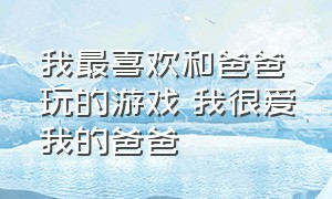 我最喜欢和爸爸玩的游戏 我很爱我的爸爸