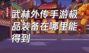 武林外传手游极品装备在哪里能得到（武林外传手游极品装备哪里来的）