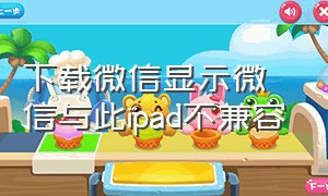 下载微信显示微信与此ipad不兼容（微信和ipad不兼容怎么办解决方法）