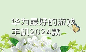 华为最好的游戏手机2024款（华为最好的游戏手机2024款是哪一款）