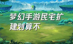 梦幻手游民宅扩建划算不（梦幻西游手游民宅）