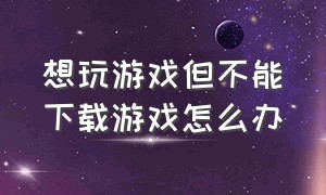 想玩游戏但不能下载游戏怎么办