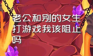 老公和别的女生打游戏我该阻止吗